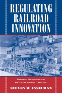 Regulating Railroad Innovation: Business, Technology, and Politics in America, 1840 1920