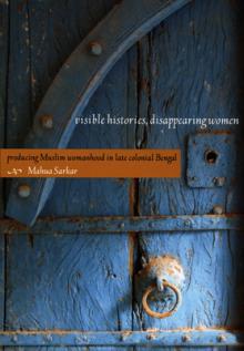 Visible Histories, Disappearing Women: Producing Muslim Womanhood in Late Colonial Bengal