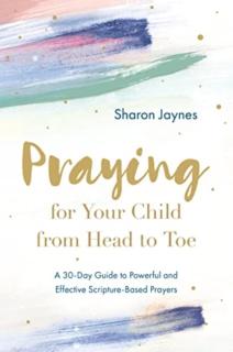 Praying for Your Child from Head to Toe: A 30-Day Guide to Powerful and Effective Scripture-Based Prayers