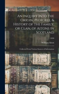 An Inquiry Into the Origin, Pedigree, & History of the Family, or Clan, of Aitons in Scotland: Collected From Various Sources of Information; 1830