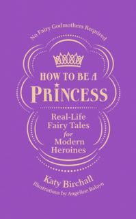 How to Be a Princess: Real-Life Fairy Tales for Modern Heroines - No Fairy Godmothers Required