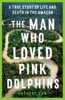 The Man Who Loved Pink Dolphins: A True Story of Life and Death in the Amazon