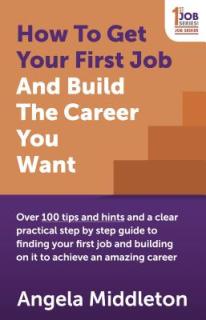 How to Get Your First Job and Build the Career You Want: Over 100 Tips and Hints and a Clear Practical Step by Step Guide to Finding Your First Job an