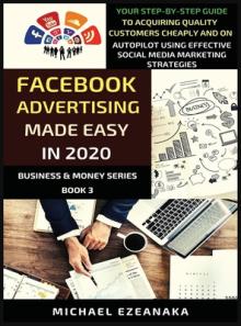 Facebook Advertising Made Easy In 2020: Your Step-By-Step Guide To Acquiring Quality Customers Cheaply And On Autopilot Using Effective Social Media M