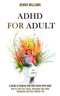 Adhd for Adult: How to Find Your Focus, Overcome Your Adhd Symptoms and Live a Better Life (A Guide to Helping Your Kids Thrive With A