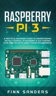 Raspberry Pi 3: A Practical Beginner's Guide To Understanding The Full Potential Of Raspberry Pi 3 By Starting Your Own Projects Using